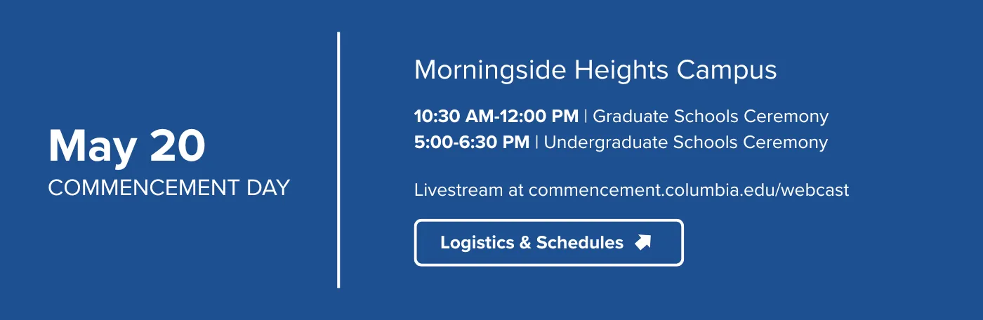 May 20 | Commencement DayMorningside Heights Campus10:30-12PM | GRaduate Schools Ceremony5-6:30PM | Undergraduate Schools CeremonyLivestream at commencement.columbia.edu/webcastLogistics and schedules